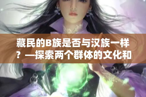 藏民的B族是否與漢族一樣？—探索兩個群體的文化和生活特點