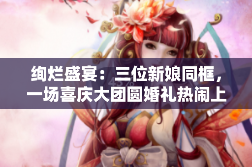 絢爛盛宴：三位新娘同框，一場(chǎng)喜慶大團(tuán)圓婚禮熱鬧上演！
