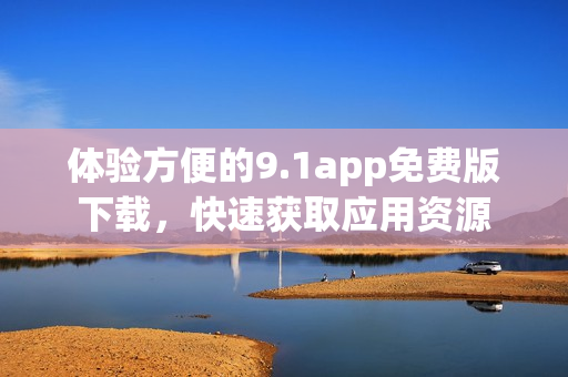 體驗(yàn)方便的9.1app免費(fèi)版下載，快速獲取應(yīng)用資源