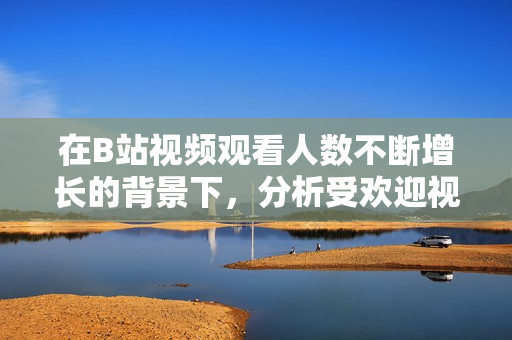 在B站視頻觀看人數(shù)不斷增長(zhǎng)的背景下，分析受歡迎視頻的特點(diǎn)與原因。