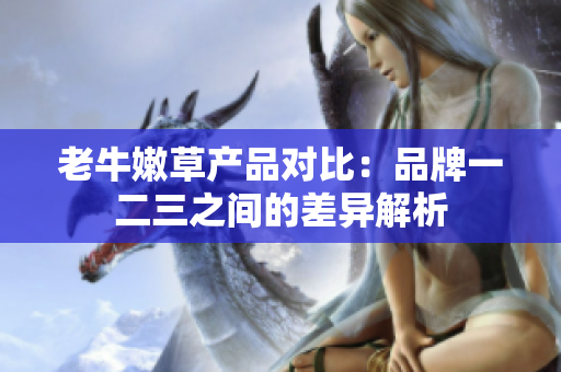 老牛嫩草產(chǎn)品對(duì)比：品牌一二三之間的差異解析