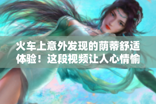 火車上意外發(fā)現(xiàn)的蔭蒂舒適體驗(yàn)！這段視頻讓人心情愉悅