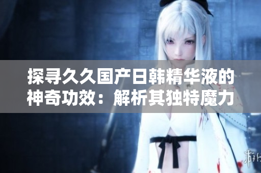 探尋久久國產(chǎn)日韓精華液的神奇功效：解析其獨(dú)特魔力與護(hù)膚奧秘