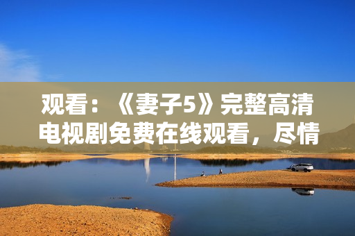 觀看：《妻子5》完整高清電視劇免費(fèi)在線觀看，盡情暢享家庭情感故事