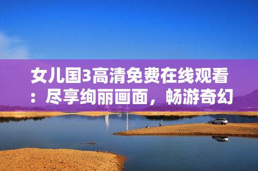 女兒國3高清免費(fèi)在線觀看：盡享絢麗畫面，暢游奇幻世界