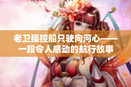老衛(wèi)操控船只駛向河心——一段令人感動(dòng)的航行故事