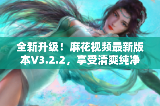 全新升級(jí)！麻花視頻最新版本V3.2.2，享受清爽純凈體驗(yàn)