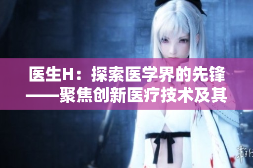 醫(yī)生H：探索醫(yī)學(xué)界的先鋒——聚焦創(chuàng)新醫(yī)療技術(shù)及其影響