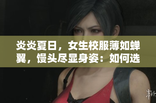 炎炎夏日，女生校服薄如蟬翼，饅頭盡顯身姿：如何選擇更合適的校服面料？