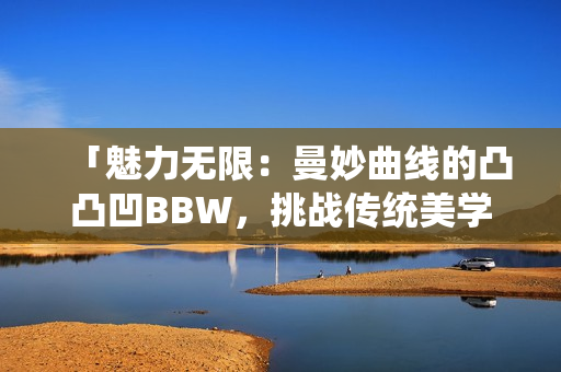 「魅力無限：曼妙曲線的凸凸凹BBW，挑戰(zhàn)傳統(tǒng)美學(xué)，散發(fā)自信魅力」