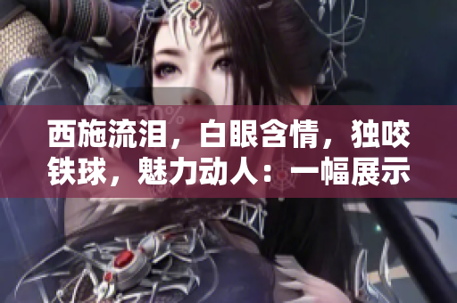 西施流淚，白眼含情，獨(dú)咬鐵球，魅力動(dòng)人：一幅展示中華古風(fēng)之美的畫面
