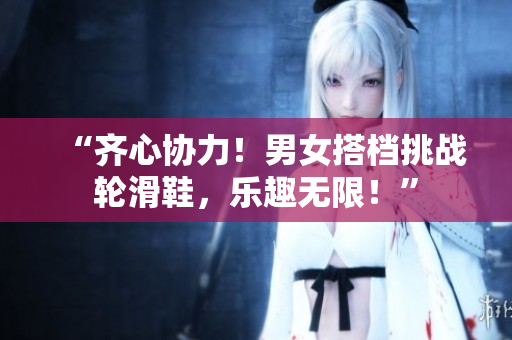 “齊心協(xié)力！男女搭檔挑戰(zhàn)輪滑鞋，樂趣無限！”