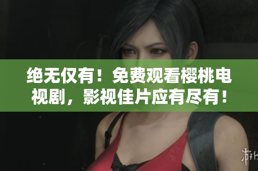 絕無僅有！免費(fèi)觀看櫻桃電視劇，影視佳片應(yīng)有盡有！