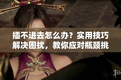 插不進去怎么辦？實用技巧解決困擾，教你應對瓶頸挑戰(zhàn)