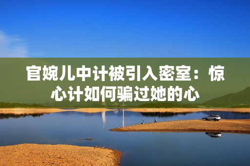 官婉兒中計被引入密室：驚心計如何騙過她的心