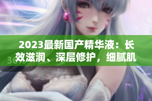 2023最新國產(chǎn)精華液：長效滋潤、深層修護(hù)，細(xì)膩肌膚煥發(fā)光彩