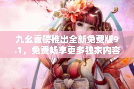 九幺重磅推出全新免費(fèi)版9.1，免費(fèi)暢享更多獨(dú)家內(nèi)容  