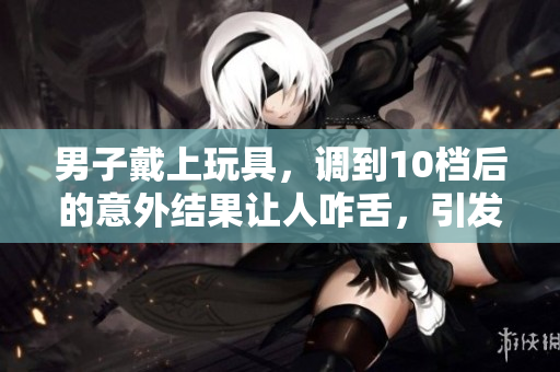 男子戴上玩具，調到10檔后的意外結果讓人咋舌，引發(fā)熱議！