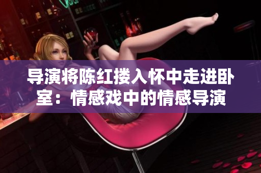 導(dǎo)演將陳紅摟入懷中走進(jìn)臥室：情感戲中的情感導(dǎo)演
