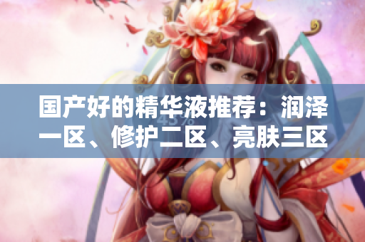 國(guó)產(chǎn)好的精華液推薦：潤(rùn)澤一區(qū)、修護(hù)二區(qū)、亮膚三區(qū)，肌膚呵護(hù)一步到位