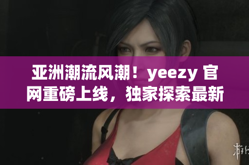 亞洲潮流風潮！yeezy 官網重磅上線，獨家探索最新潮流趨勢