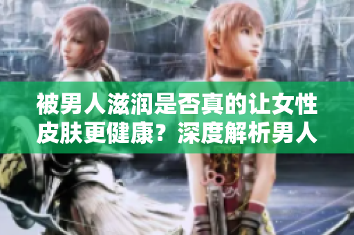 被男人滋潤(rùn)是否真的讓女性皮膚更健康？深度解析男人對(duì)女性皮膚的影響