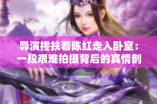 導(dǎo)演攙扶著陳紅走入臥室：一段艱難拍攝背后的真情剖析