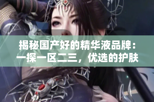 揭秘國(guó)產(chǎn)好的精華液品牌：一探一區(qū)二三，優(yōu)選的護(hù)膚精華液推薦