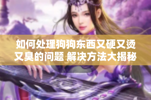 如何處理狗狗東西又硬又燙又臭的問題 解決方法大揭秘