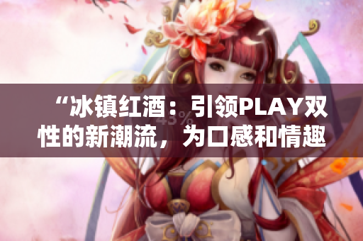 “冰鎮(zhèn)紅酒：引領(lǐng)PLAY雙性的新潮流，為口感和情趣雙重升級！”