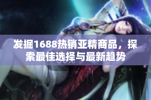 發(fā)掘1688熱銷亞精商品，探索最佳選擇與最新趨勢