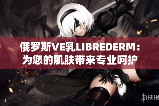 俄羅斯VE乳LIBREDERM：為您的肌膚帶來專業(yè)呵護