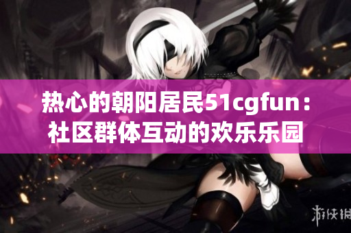 熱心的朝陽居民51cgfun：社區(qū)群體互動的歡樂樂園