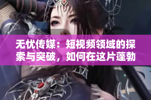 無憂傳媒：短視頻領(lǐng)域的探索與突破，如何在這片蓬勃發(fā)展的市場中站穩(wěn)腳跟