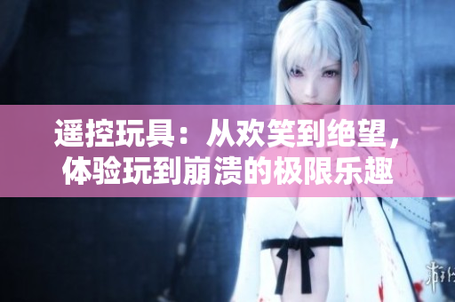 遙控玩具：從歡笑到絕望，體驗玩到崩潰的極限樂趣