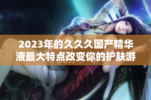 2023年的久久久國(guó)產(chǎn)精華液最大特點(diǎn)改變你的護(hù)膚游戲。