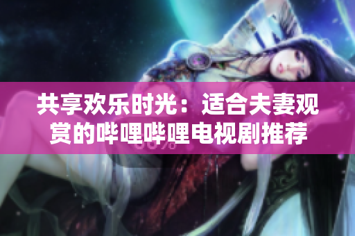 共享歡樂時(shí)光：適合夫妻觀賞的嗶哩嗶哩電視劇推薦