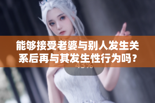 能夠接受老婆與別人發(fā)生關(guān)系后再與其發(fā)生性行為嗎？探討婚姻中的心理邊界