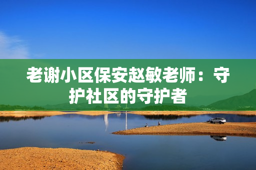 老謝小區(qū)保安趙敏老師:守護社區(qū)的守護者 老謝小區(qū)保安趙敏老師:守護社區(qū)的守護者