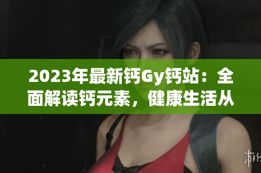 2023年最新鈣Gy鈣站:全面解讀鈣元素,健康生活從這里開(kāi)始 2023年最新鈣Gy鈣站:全面解讀鈣元素,健康生活從這里開(kāi)始