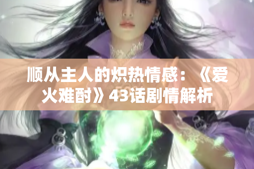 順從主人的熾熱情感:《愛火難酎》43話劇情解析 順從主人的熾熱情感:《愛火難酎》43話劇情解析