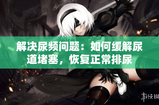 解決尿頻問題：如何緩解尿道堵塞，恢復(fù)正常排尿