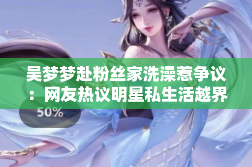 吳夢夢赴粉絲家洗澡惹爭議：網(wǎng)友熱議明星私生活越界