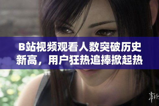 B站視頻觀看人數(shù)突破歷史新高，用戶狂熱追捧掀起熱潮