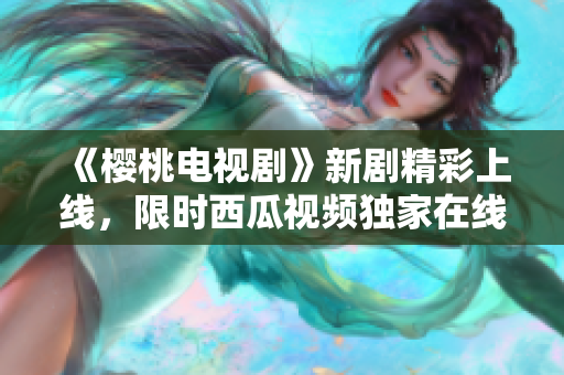 《櫻桃電視劇》新劇精彩上線，限時(shí)西瓜視頻獨(dú)家在線觀看，錯(cuò)過(guò)再等一年！