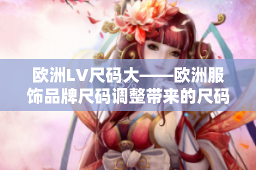 歐洲LV尺碼大——歐洲服飾品牌尺碼調(diào)整帶來的尺碼變化及影響 歐洲LV尺碼大——歐洲服飾品牌尺碼調(diào)整帶來的尺碼變化及影響