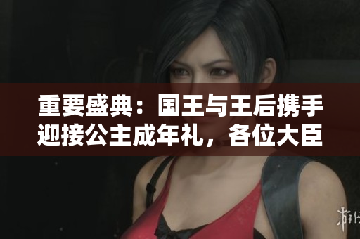 重要盛典:國(guó)王與王后攜手迎接公主成年禮,各位大臣共慶盛典 重要盛典:國(guó)王與王后攜手迎接公主成年禮,各位大臣共慶盛典