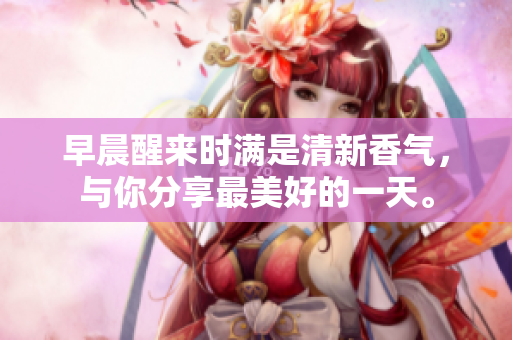 早晨醒來(lái)時(shí)滿是清新香氣，與你分享最美好的一天。