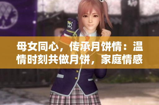 母女同心，傳承月餅情：溫情時刻共做月餅，家庭情感升華