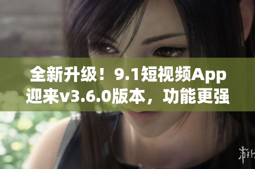 全新升級！9.1短視頻App迎來v3.6.0版本，功能更強大，體驗更優(yōu)化